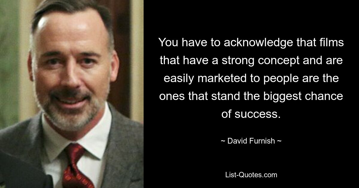 You have to acknowledge that films that have a strong concept and are easily marketed to people are the ones that stand the biggest chance of success. — © David Furnish