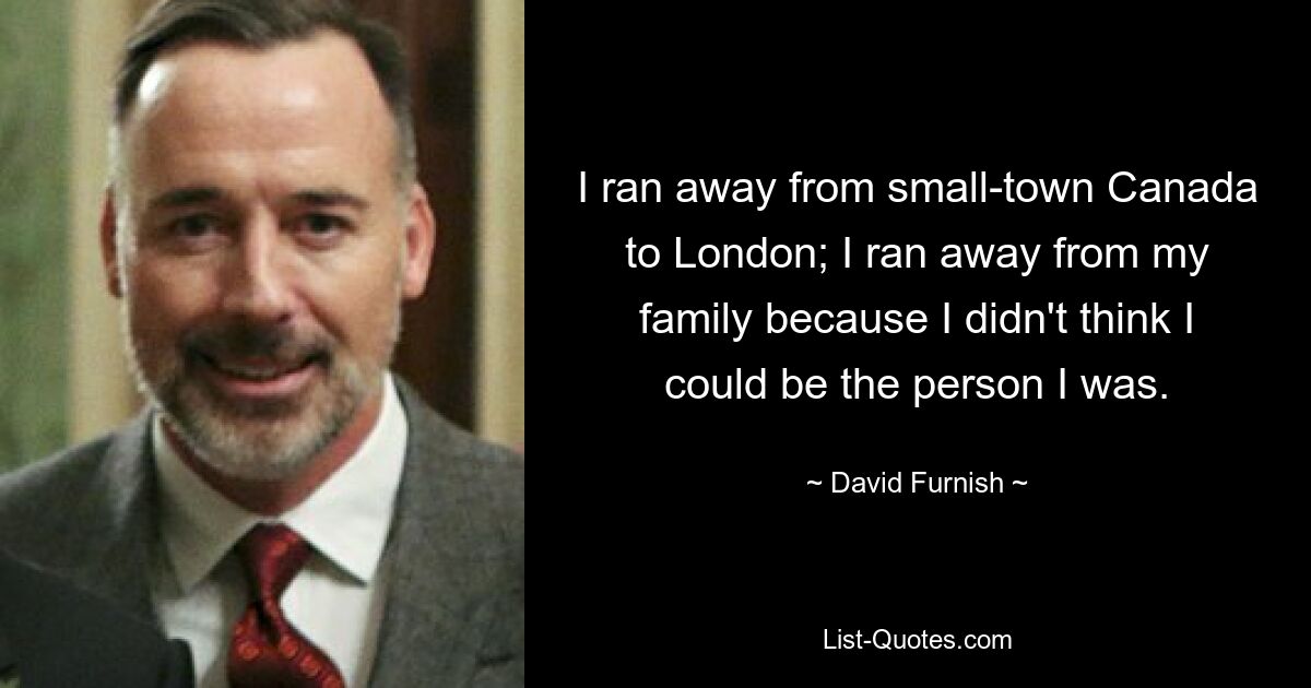 I ran away from small-town Canada to London; I ran away from my family because I didn't think I could be the person I was. — © David Furnish