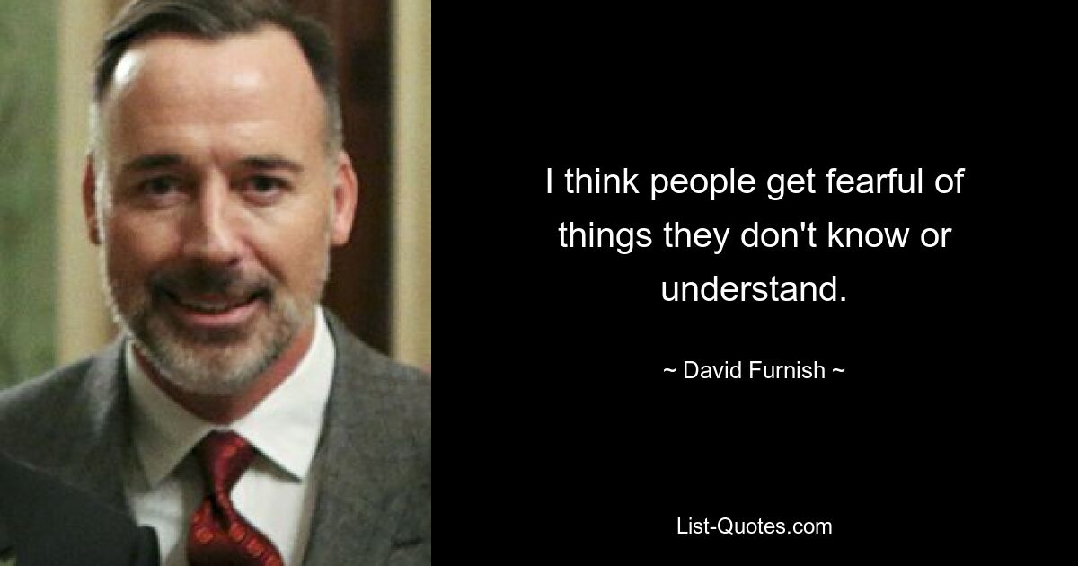 I think people get fearful of things they don't know or understand. — © David Furnish