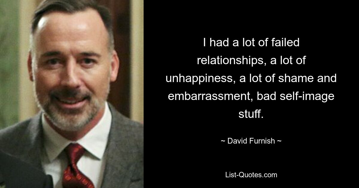 I had a lot of failed relationships, a lot of unhappiness, a lot of shame and embarrassment, bad self-image stuff. — © David Furnish