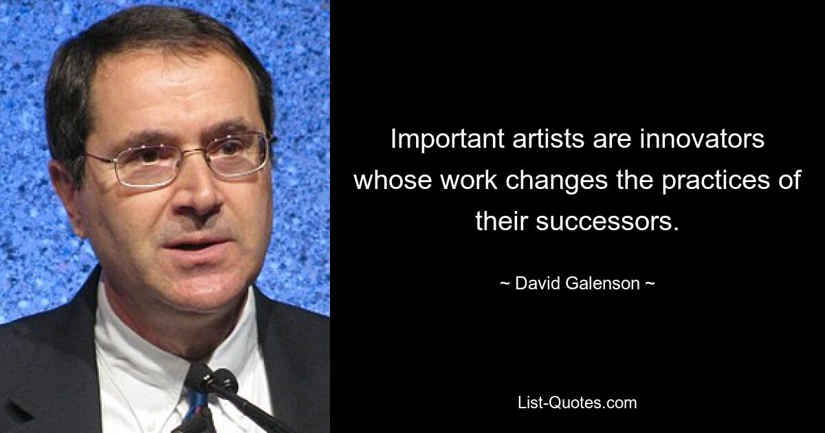 Important artists are innovators whose work changes the practices of their successors. — © David Galenson