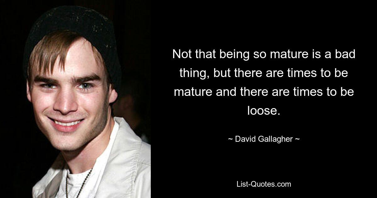 Not that being so mature is a bad thing, but there are times to be mature and there are times to be loose. — © David Gallagher