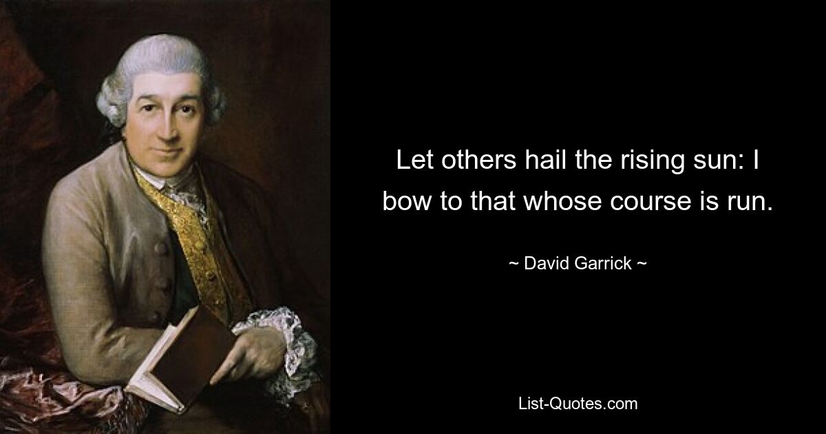 Let others hail the rising sun: I bow to that whose course is run. — © David Garrick