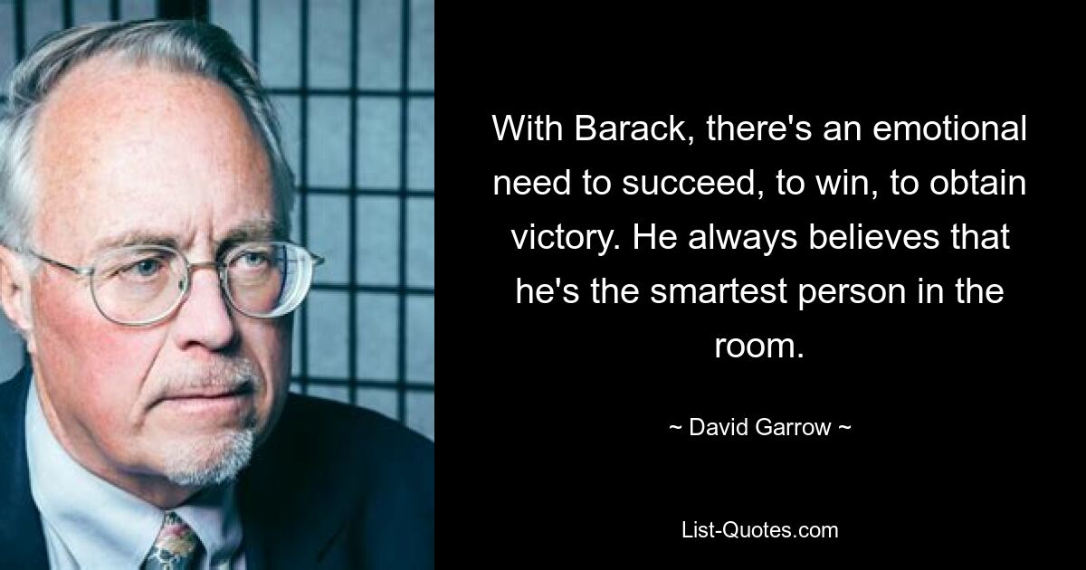 With Barack, there's an emotional need to succeed, to win, to obtain victory. He always believes that he's the smartest person in the room. — © David Garrow