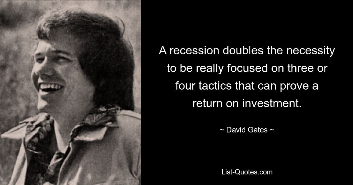 A recession doubles the necessity to be really focused on three or four tactics that can prove a return on investment. — © David Gates