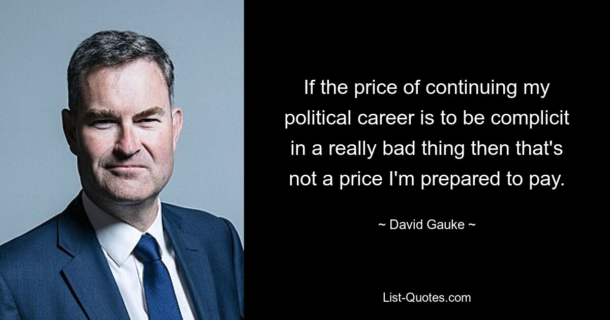 If the price of continuing my political career is to be complicit in a really bad thing then that's not a price I'm prepared to pay. — © David Gauke