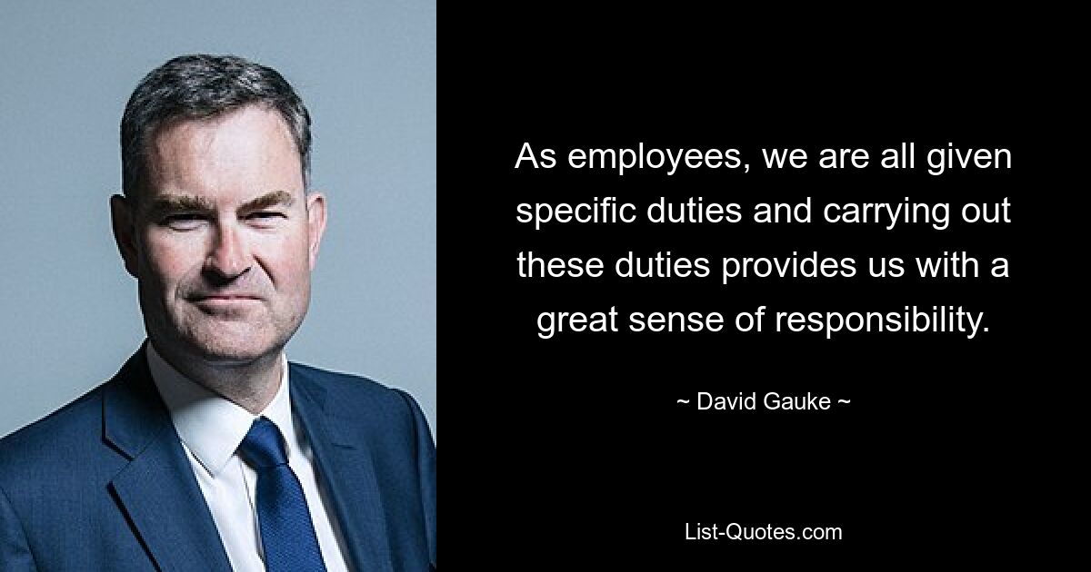 As employees, we are all given specific duties and carrying out these duties provides us with a great sense of responsibility. — © David Gauke