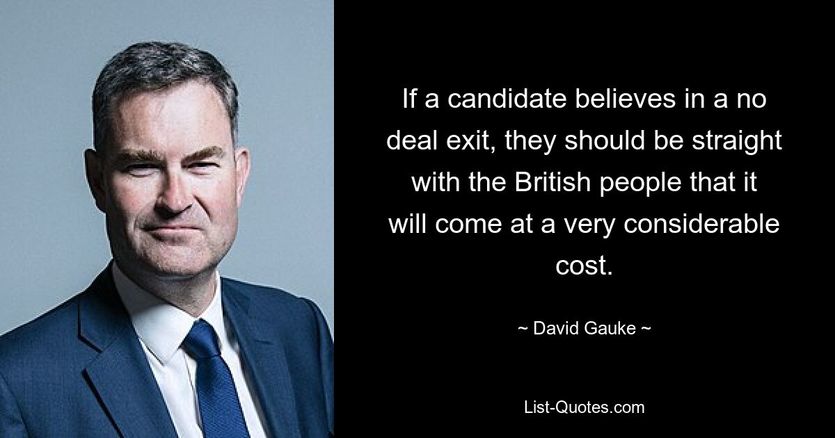 If a candidate believes in a no deal exit, they should be straight with the British people that it will come at a very considerable cost. — © David Gauke