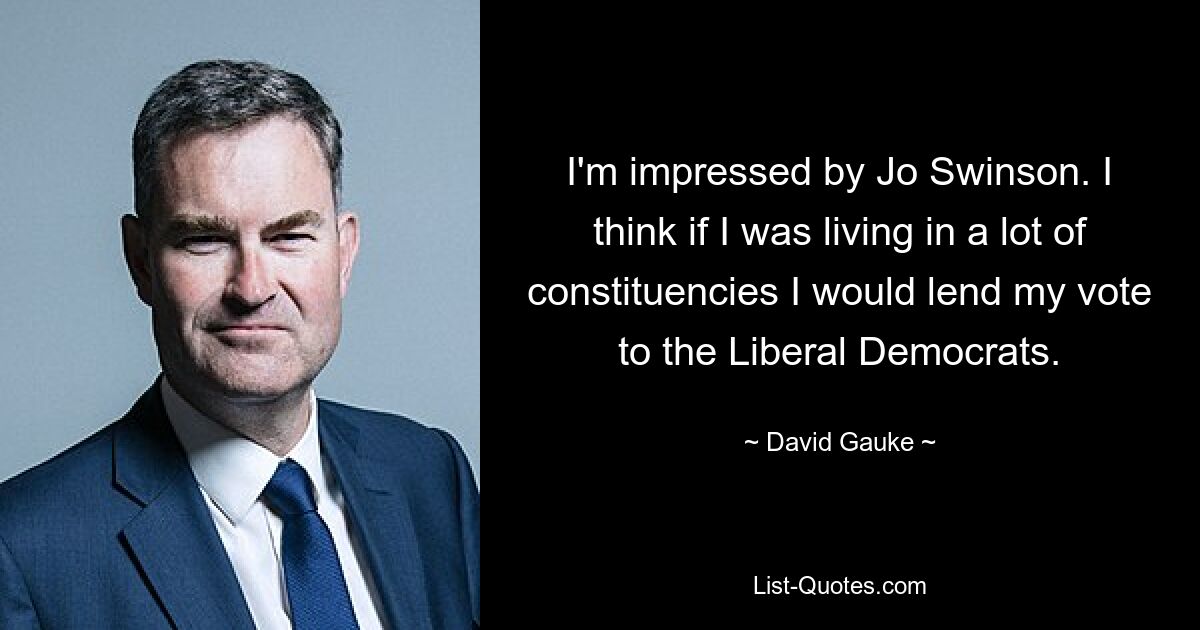 I'm impressed by Jo Swinson. I think if I was living in a lot of constituencies I would lend my vote to the Liberal Democrats. — © David Gauke