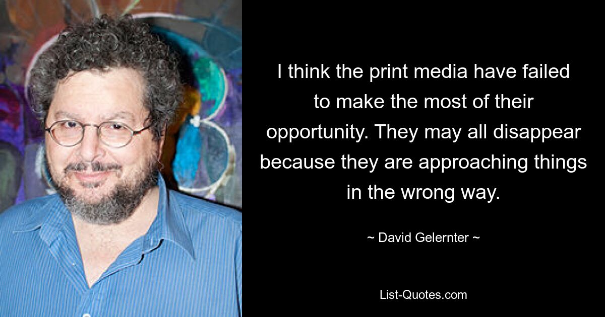 I think the print media have failed to make the most of their opportunity. They may all disappear because they are approaching things in the wrong way. — © David Gelernter