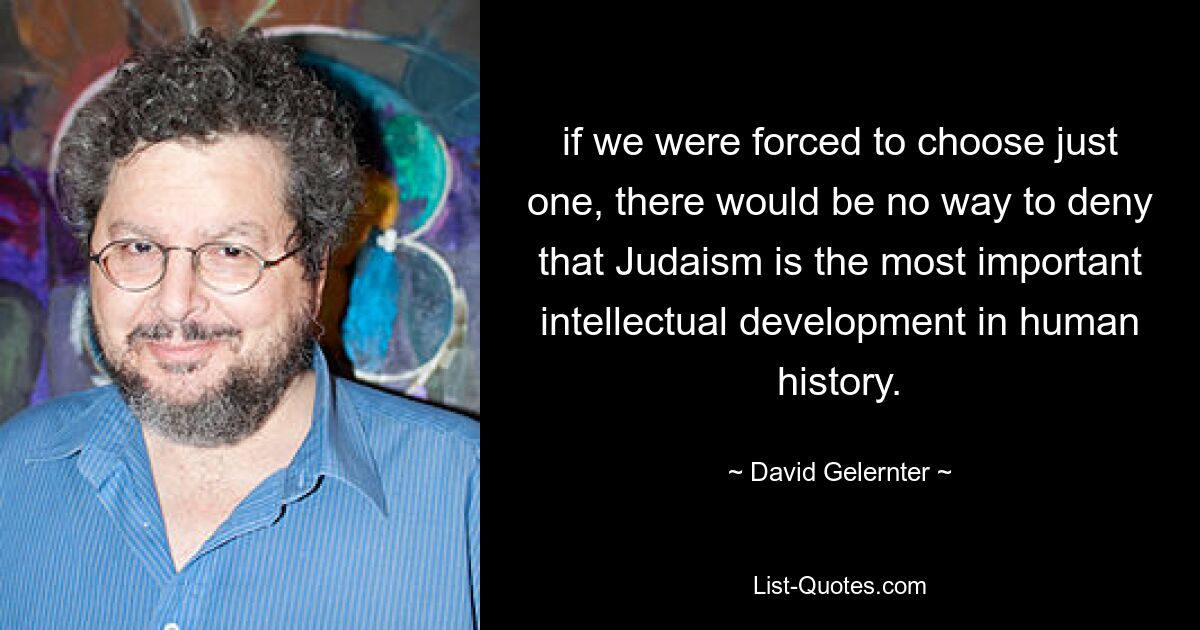 if we were forced to choose just one, there would be no way to deny that Judaism is the most important intellectual development in human history. — © David Gelernter