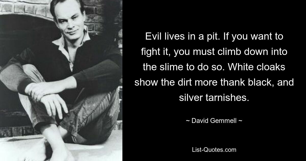 Evil lives in a pit. If you want to fight it, you must climb down into the slime to do so. White cloaks show the dirt more thank black, and silver tarnishes. — © David Gemmell