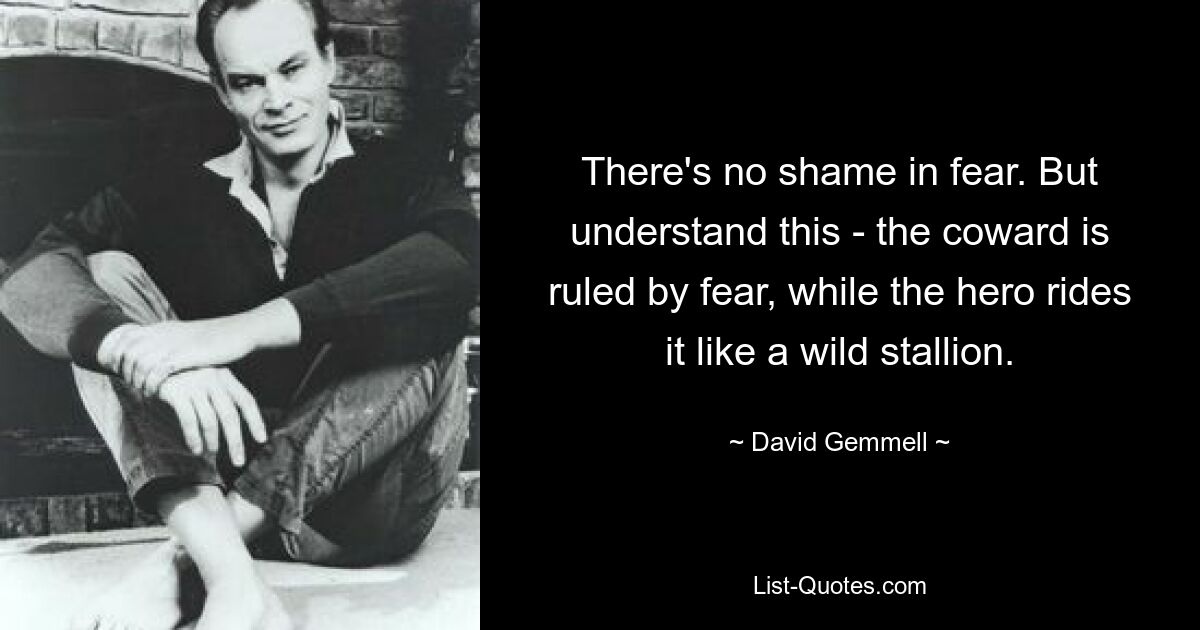 There's no shame in fear. But understand this - the coward is ruled by fear, while the hero rides it like a wild stallion. — © David Gemmell