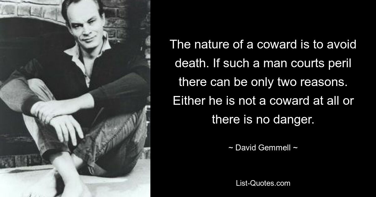 The nature of a coward is to avoid death. If such a man courts peril there can be only two reasons. Either he is not a coward at all or there is no danger. — © David Gemmell