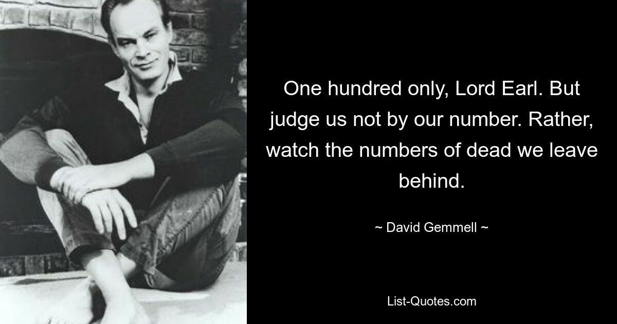 One hundred only, Lord Earl. But judge us not by our number. Rather, watch the numbers of dead we leave behind. — © David Gemmell