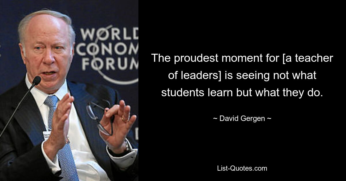 The proudest moment for [a teacher of leaders] is seeing not what students learn but what they do. — © David Gergen