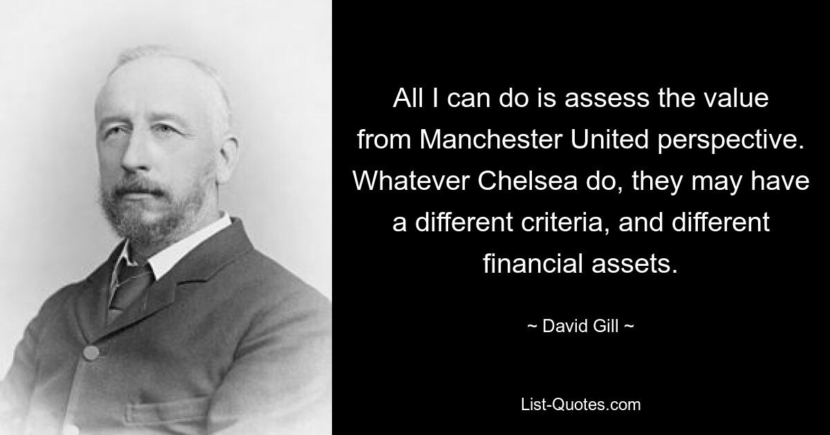 All I can do is assess the value from Manchester United perspective. Whatever Chelsea do, they may have a different criteria, and different financial assets. — © David Gill