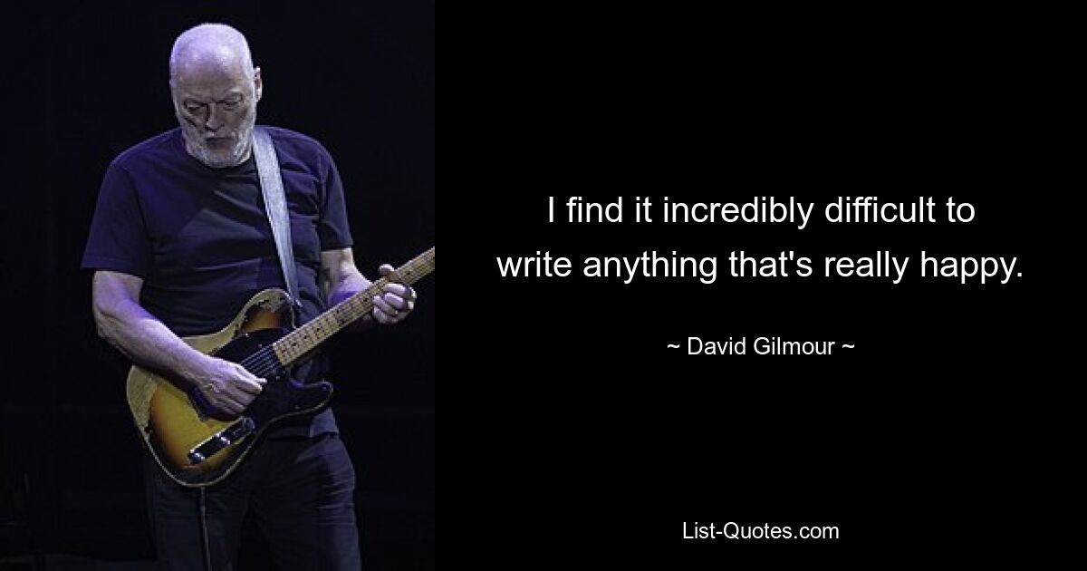 I find it incredibly difficult to write anything that's really happy. — © David Gilmour