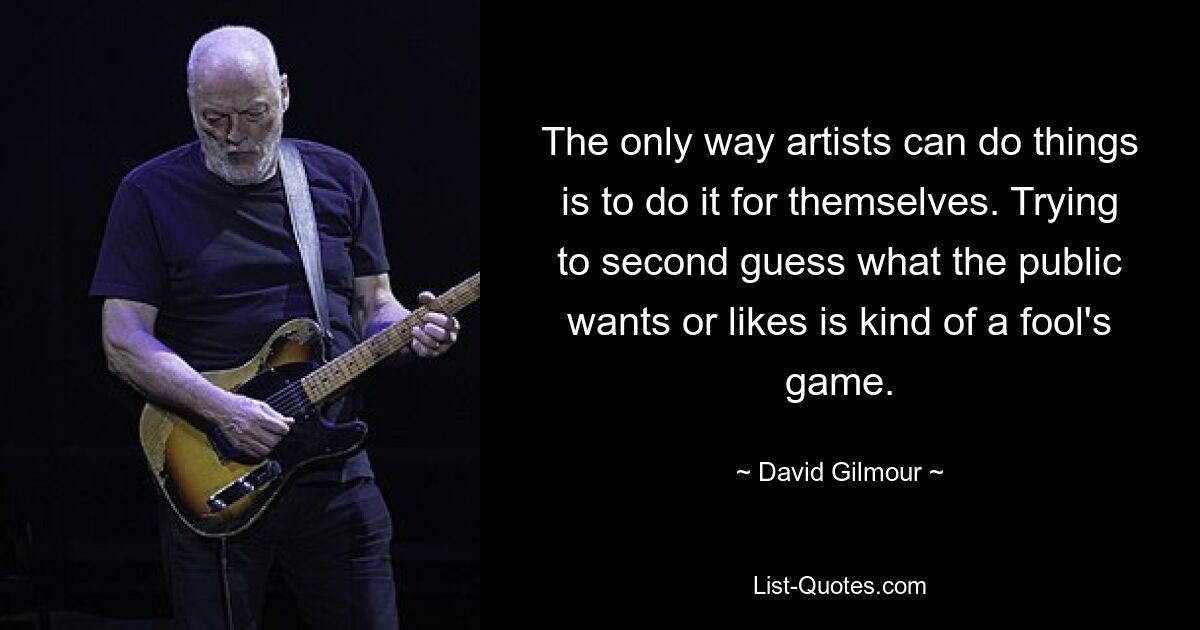 The only way artists can do things is to do it for themselves. Trying to second guess what the public wants or likes is kind of a fool's game. — © David Gilmour