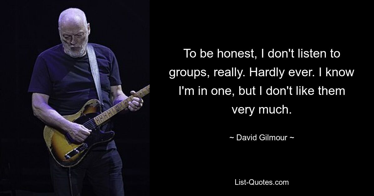 To be honest, I don't listen to groups, really. Hardly ever. I know I'm in one, but I don't like them very much. — © David Gilmour