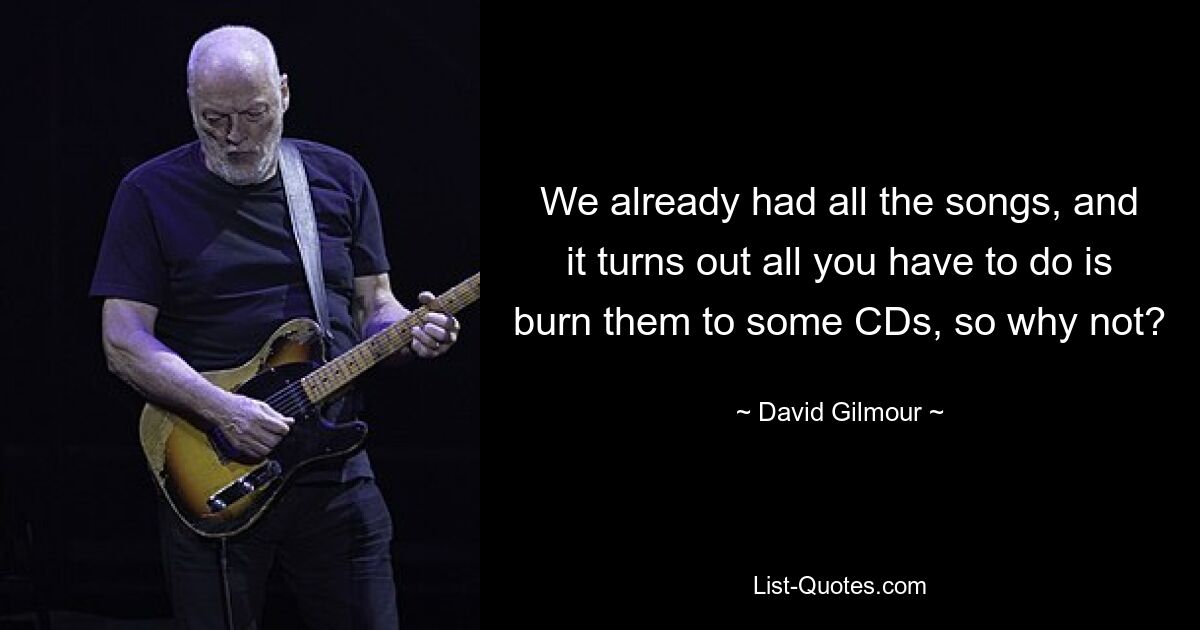 We already had all the songs, and it turns out all you have to do is burn them to some CDs, so why not? — © David Gilmour