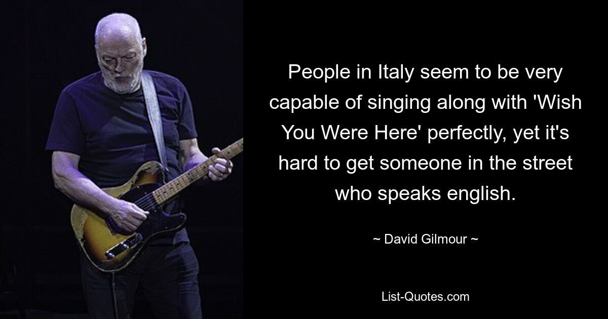 People in Italy seem to be very capable of singing along with 'Wish You Were Here' perfectly, yet it's hard to get someone in the street who speaks english. — © David Gilmour