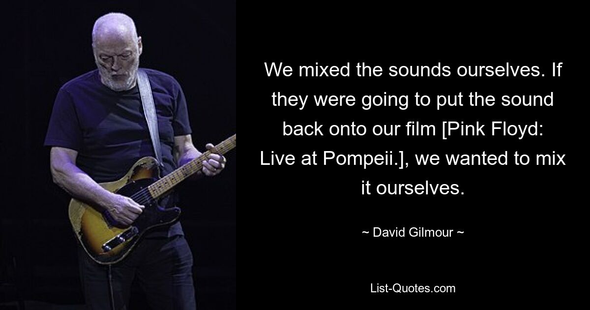 We mixed the sounds ourselves. If they were going to put the sound back onto our film [Pink Floyd: Live at Pompeii.], we wanted to mix it ourselves. — © David Gilmour