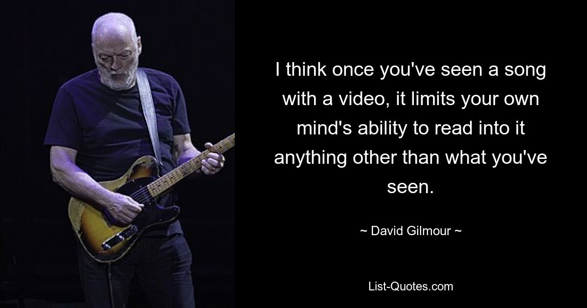 I think once you've seen a song with a video, it limits your own mind's ability to read into it anything other than what you've seen. — © David Gilmour