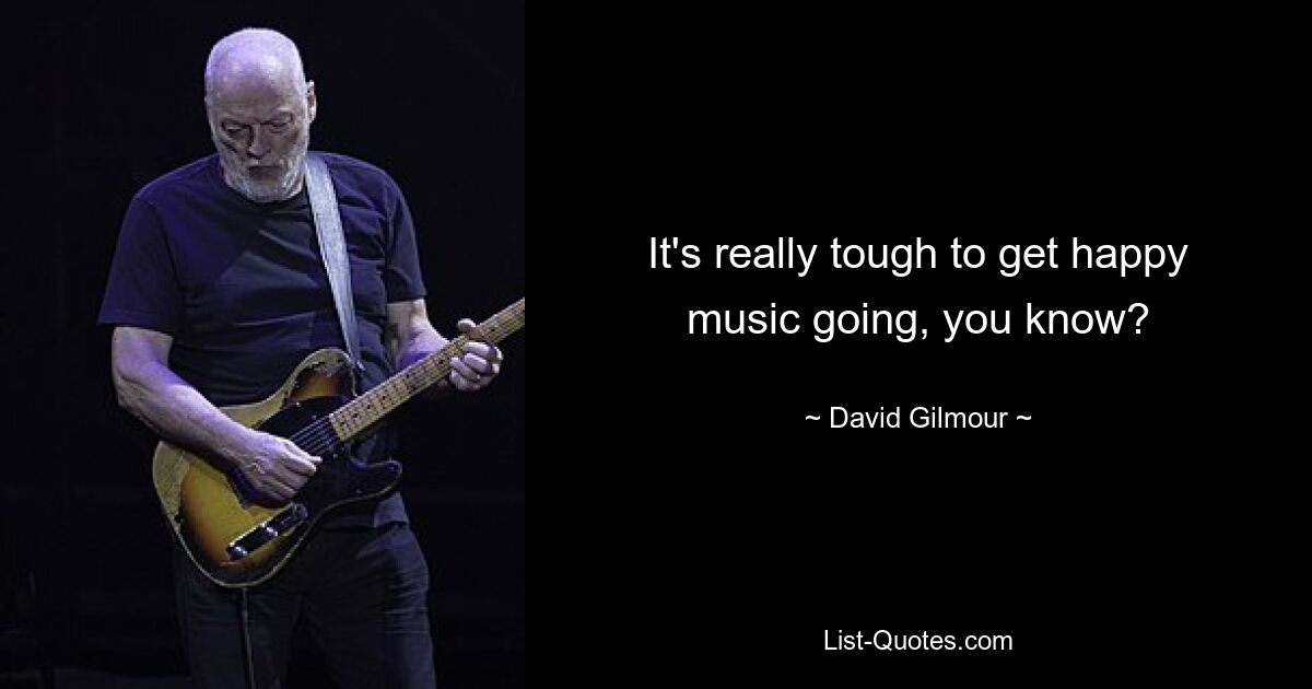 It's really tough to get happy music going, you know? — © David Gilmour