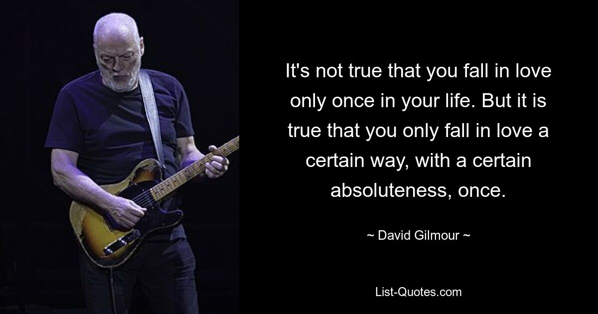 It's not true that you fall in love only once in your life. But it is true that you only fall in love a certain way, with a certain absoluteness, once. — © David Gilmour