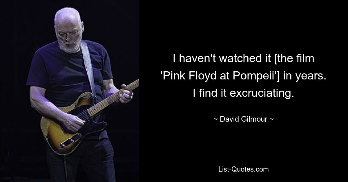 I haven't watched it [the film 'Pink Floyd at Pompeii'] in years. I find it excruciating. — © David Gilmour