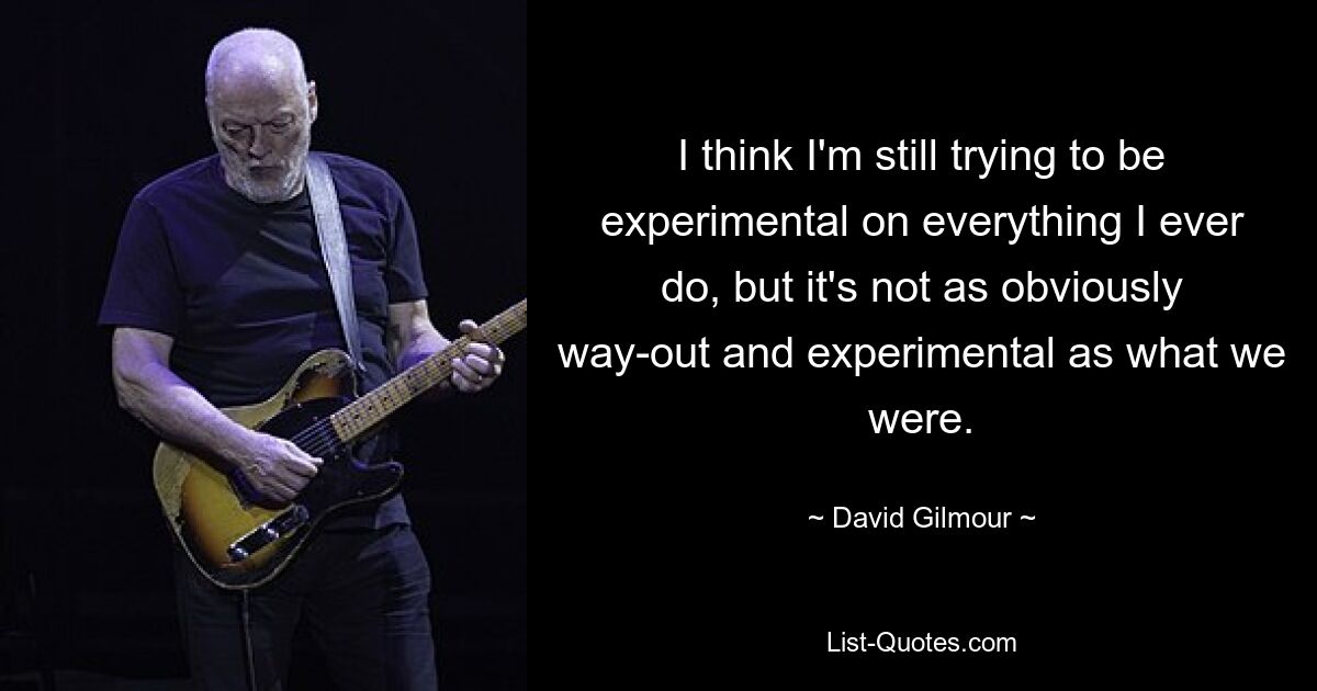 Ich glaube, ich versuche immer noch, bei allem, was ich tue, experimentell zu sein, aber es ist nicht so offensichtlich abwegig und experimentell wie das, was wir waren. — © David Gilmour 