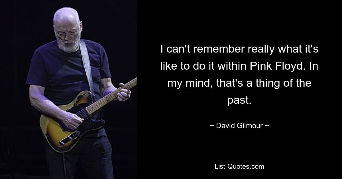 I can't remember really what it's like to do it within Pink Floyd. In my mind, that's a thing of the past. — © David Gilmour