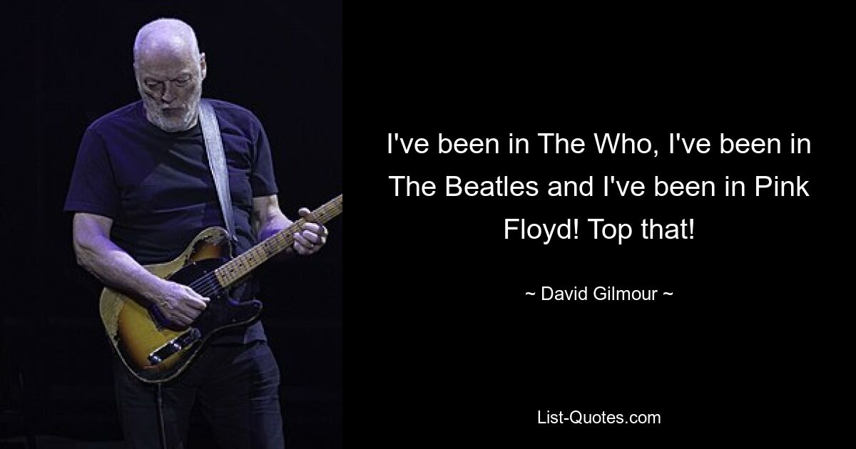 I've been in The Who, I've been in The Beatles and I've been in Pink Floyd! Top that! — © David Gilmour