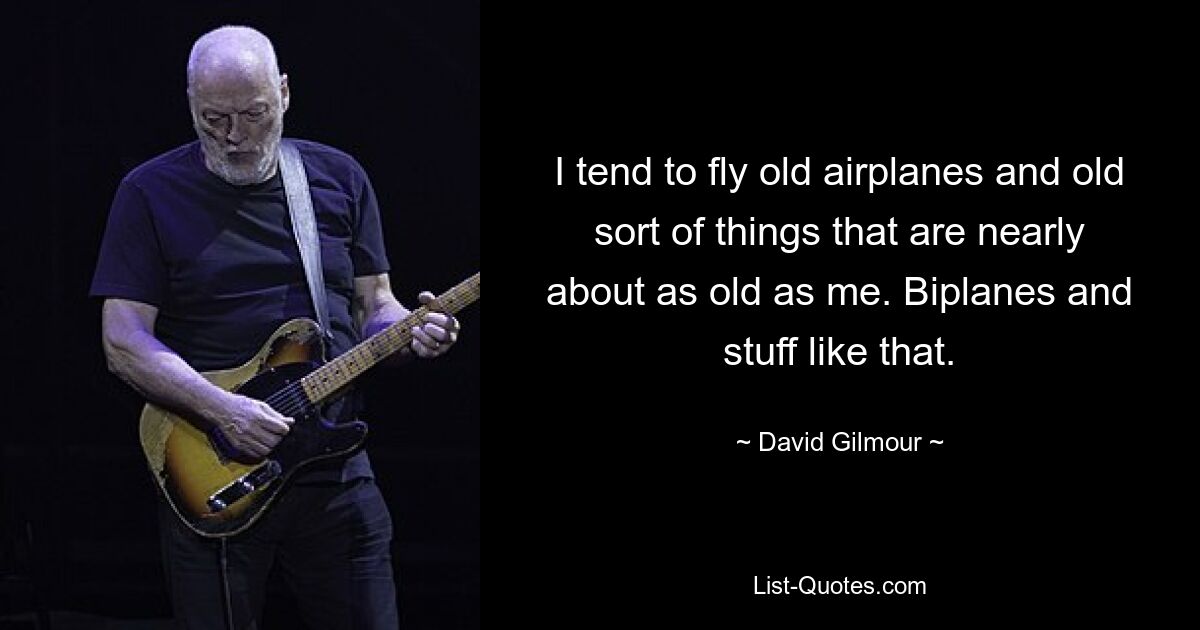 I tend to fly old airplanes and old sort of things that are nearly about as old as me. Biplanes and stuff like that. — © David Gilmour