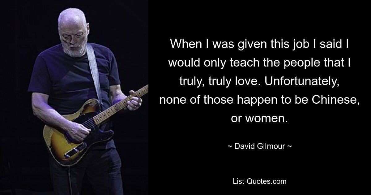 When I was given this job I said I would only teach the people that I truly, truly love. Unfortunately, none of those happen to be Chinese, or women. — © David Gilmour