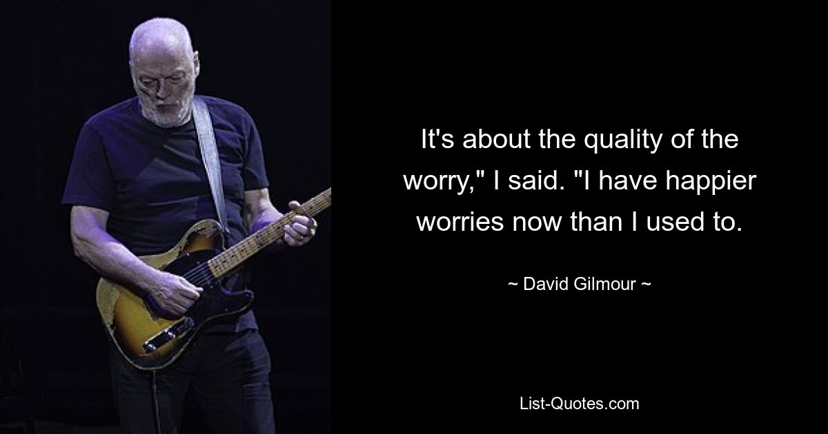 It's about the quality of the worry," I said. "I have happier worries now than I used to. — © David Gilmour