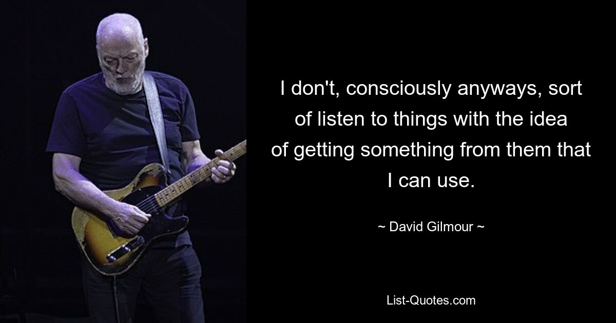 I don't, consciously anyways, sort of listen to things with the idea of getting something from them that I can use. — © David Gilmour