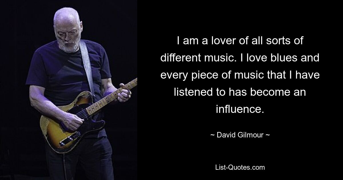 I am a lover of all sorts of different music. I love blues and every piece of music that I have listened to has become an influence. — © David Gilmour