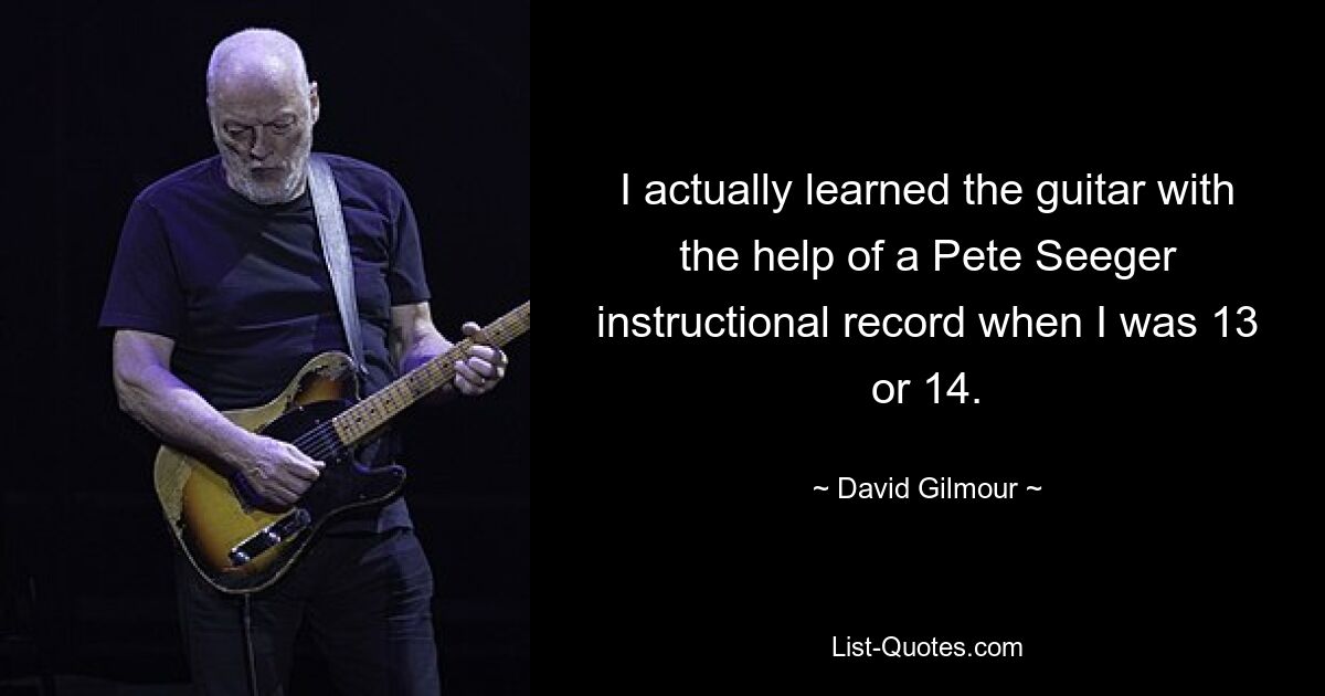 I actually learned the guitar with the help of a Pete Seeger instructional record when I was 13 or 14. — © David Gilmour