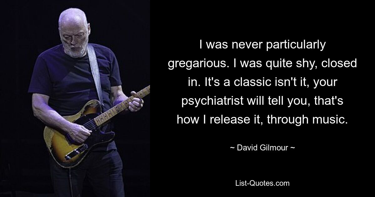 I was never particularly gregarious. I was quite shy, closed in. It's a classic isn't it, your psychiatrist will tell you, that's how I release it, through music. — © David Gilmour