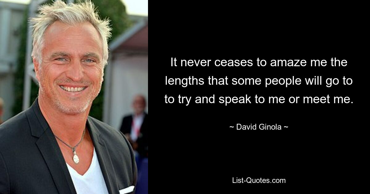 It never ceases to amaze me the lengths that some people will go to to try and speak to me or meet me. — © David Ginola