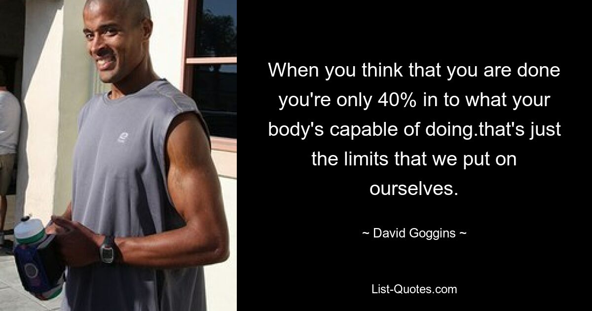 When you think that you are done you're only 40% in to what your body's capable of doing.that's just the limits that we put on ourselves. — © David Goggins