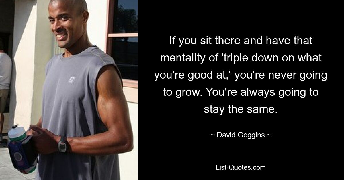 If you sit there and have that mentality of 'triple down on what you're good at,' you're never going to grow. You're always going to stay the same. — © David Goggins