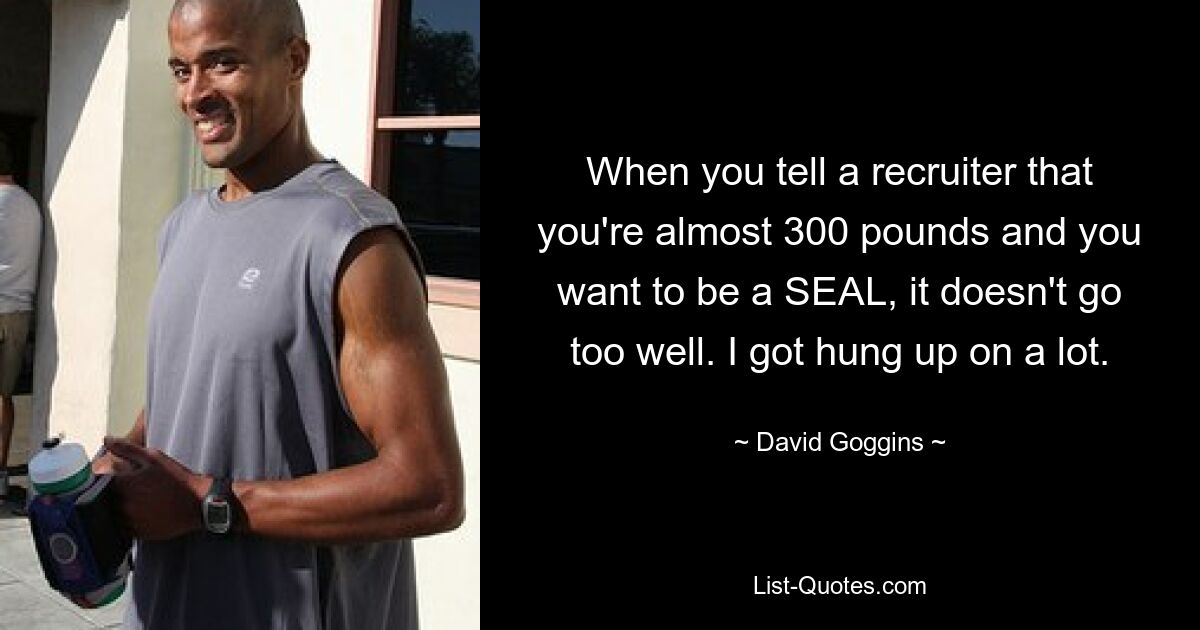 When you tell a recruiter that you're almost 300 pounds and you want to be a SEAL, it doesn't go too well. I got hung up on a lot. — © David Goggins