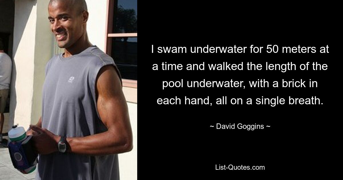 I swam underwater for 50 meters at a time and walked the length of the pool underwater, with a brick in each hand, all on a single breath. — © David Goggins