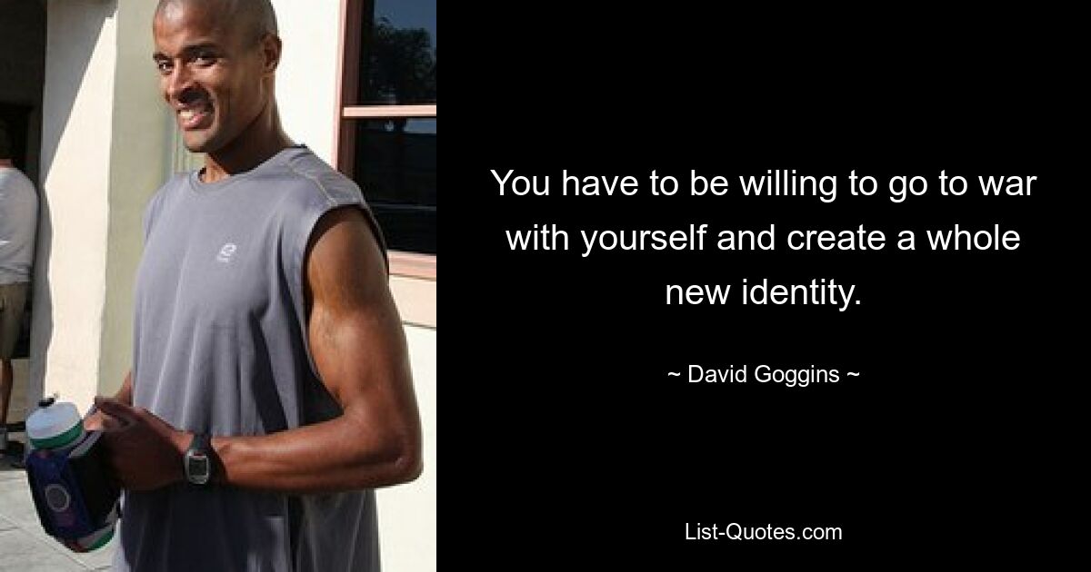 You have to be willing to go to war with yourself and create a whole new identity. — © David Goggins