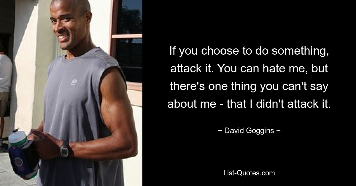 If you choose to do something, attack it. You can hate me, but there's one thing you can't say about me - that I didn't attack it. — © David Goggins