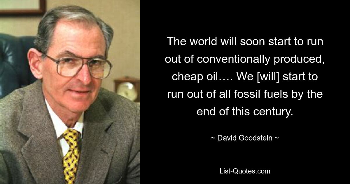 The world will soon start to run out of conventionally produced, cheap oil…. We [will] start to run out of all fossil fuels by the end of this century. — © David Goodstein