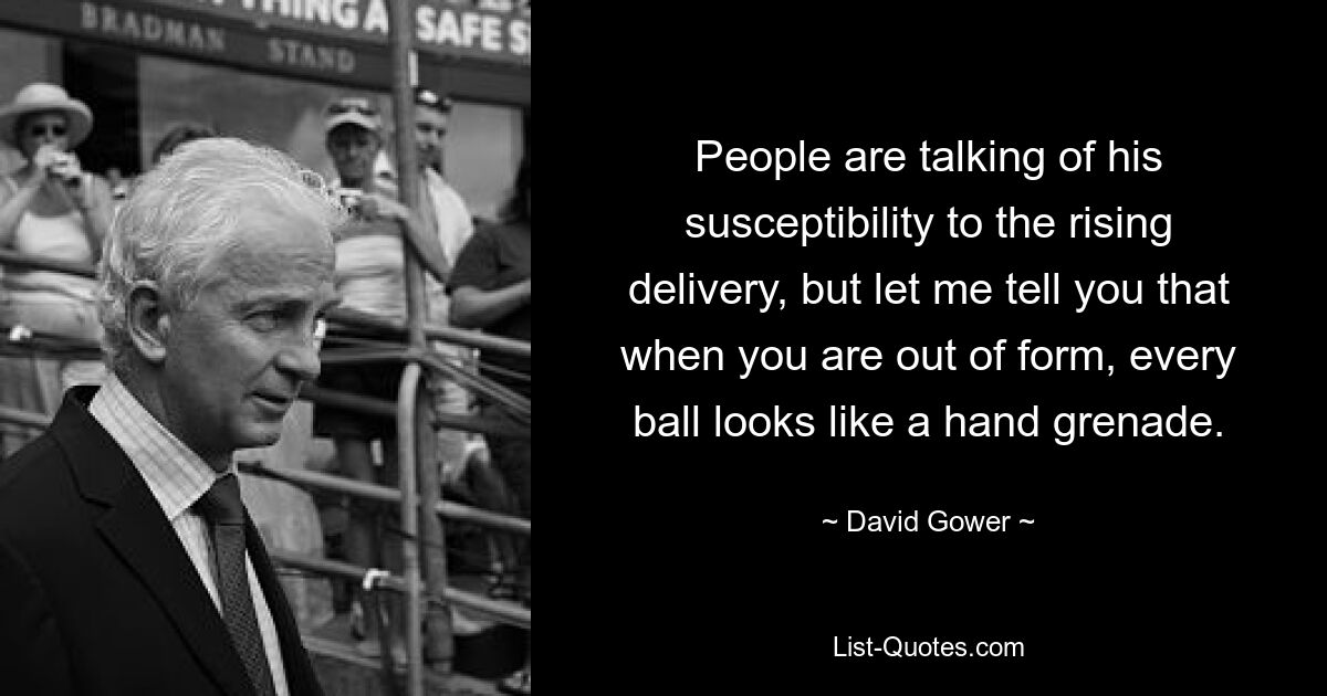 People are talking of his susceptibility to the rising delivery, but let me tell you that when you are out of form, every ball looks like a hand grenade. — © David Gower